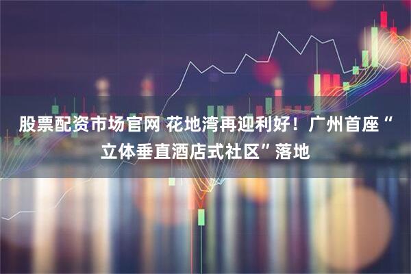 股票配资市场官网 花地湾再迎利好！广州首座“立体垂直酒店式社区”落地
