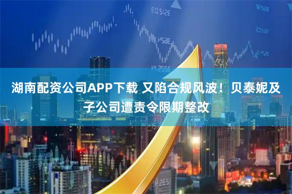 湖南配资公司APP下载 又陷合规风波！贝泰妮及子公司遭责令限期整改