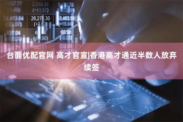 台面优配官网 高才官宣|香港高才通近半数人放弃续签