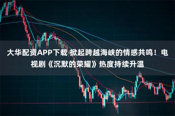 大华配资APP下载 掀起跨越海峡的情感共鸣！电视剧《沉默的荣耀》热度持续升温