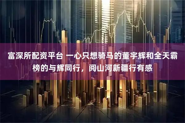富深所配资平台 一心只想骑马的董宇辉和全天霸榜的与辉同行，阅山河新疆行有感