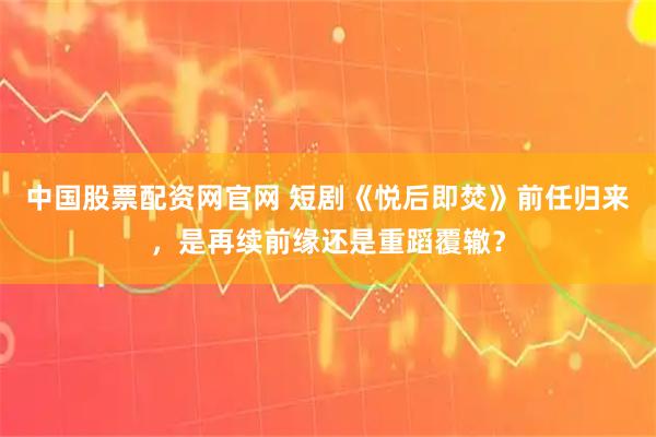 中国股票配资网官网 短剧《悦后即焚》前任归来，是再续前缘还是重蹈覆辙？