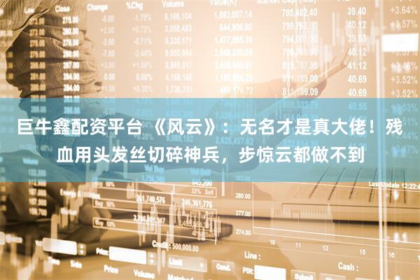 巨牛鑫配资平台 《风云》：无名才是真大佬！残血用头发丝切碎神兵，步惊云都做不到