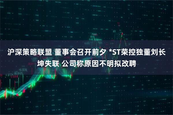 沪深策略联盟 董事会召开前夕 *ST荣控独董刘长坤失联 公司称原因不明拟改聘