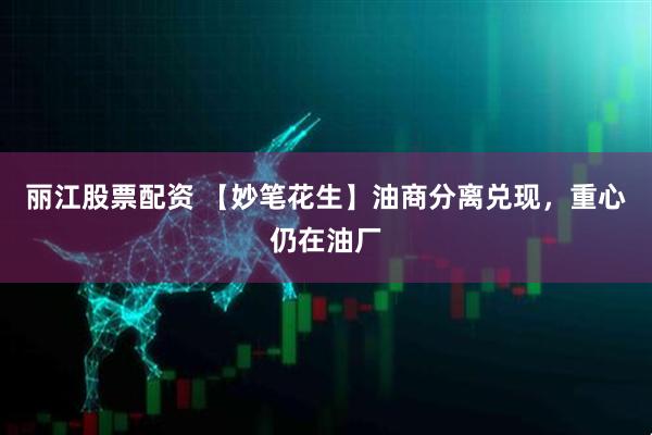 丽江股票配资 【妙笔花生】油商分离兑现，重心仍在油厂