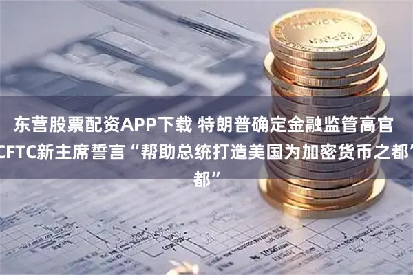 东营股票配资APP下载 特朗普确定金融监管高官 CFTC新主席誓言“帮助总统打造美国为加密货币之都”