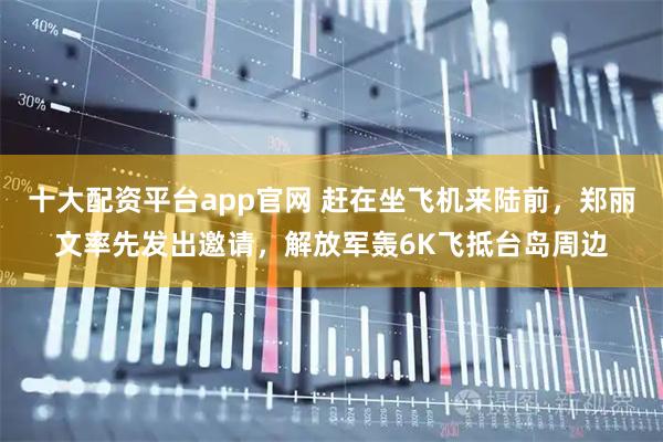 十大配资平台app官网 赶在坐飞机来陆前，郑丽文率先发出邀请，解放军轰6K飞抵台岛周边