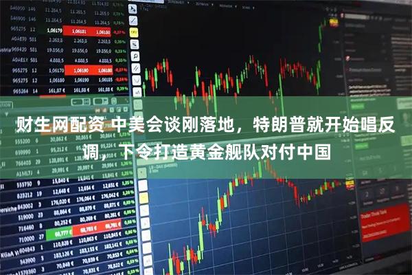 财生网配资 中美会谈刚落地，特朗普就开始唱反调，下令打造黄金舰队对付中国