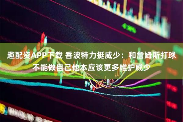 趣配资APP下载 香波特力挺威少：和詹姆斯打球不能做自己他本应该更多维护威少