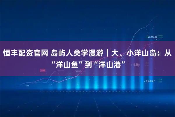恒丰配资官网 岛屿人类学漫游｜大、小洋山岛：从“洋山鱼”到“洋山港”