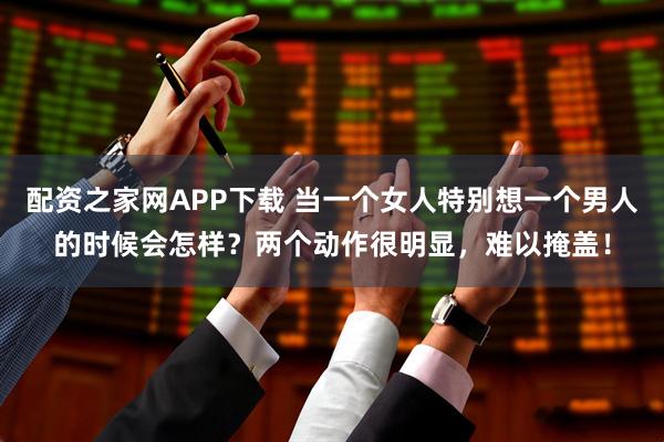配资之家网APP下载 当一个女人特别想一个男人的时候会怎样？两个动作很明显，难以掩盖！