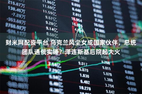 财米网配资平台 乌克兰风尘女成国家伙伴，总统团队通俄实锤？泽连斯基后院起大火