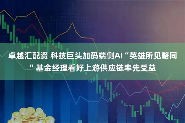 卓越汇配资 科技巨头加码端侧AI“英雄所见略同”基金经理看好上游供应链率先受益