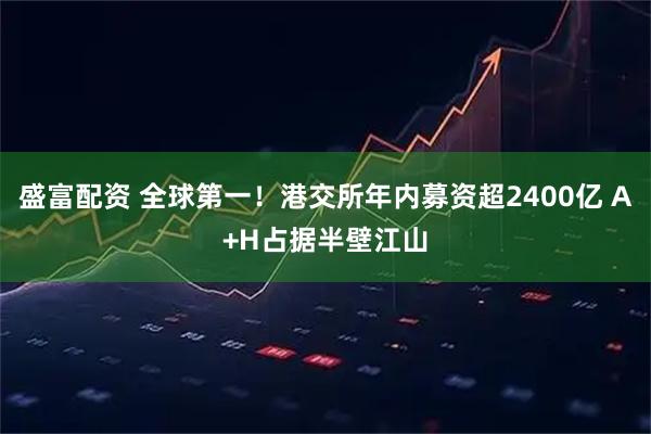 盛富配资 全球第一！港交所年内募资超2400亿 A+H占据半壁江山