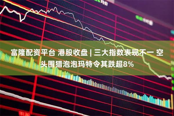 富隆配资平台 港股收盘 | 三大指数表现不一 空头围猎泡泡玛特令其跌超8%