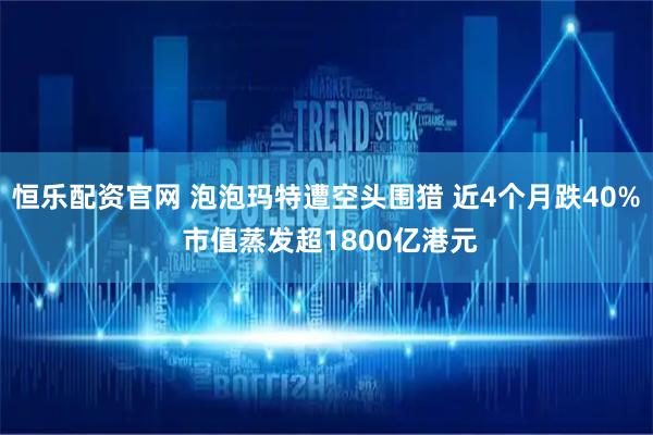 恒乐配资官网 泡泡玛特遭空头围猎 近4个月跌40% 市值蒸发超1800亿港元
