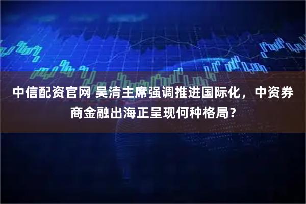 中信配资官网 吴清主席强调推进国际化，中资券商金融出海正呈现何种格局？