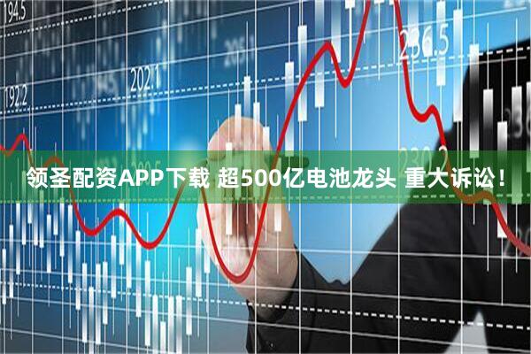 领圣配资APP下载 超500亿电池龙头 重大诉讼！