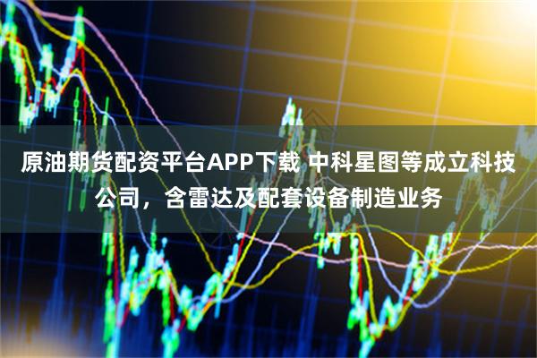 原油期货配资平台APP下载 中科星图等成立科技公司，含雷达及配套设备制造业务