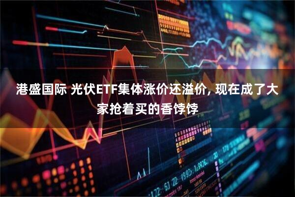 港盛国际 光伏ETF集体涨价还溢价, 现在成了大家抢着买的香饽饽