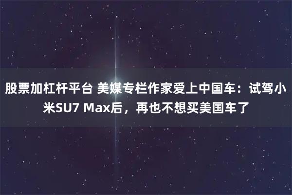 股票加杠杆平台 美媒专栏作家爱上中国车：试驾小米SU7 Max后，再也不想买美国车了