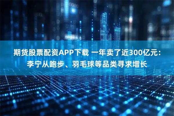 期货股票配资APP下载 一年卖了近300亿元：李宁从跑步、羽毛球等品类寻求增长