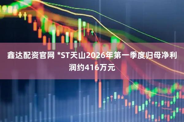 鑫达配资官网 *ST天山2026年第一季度归母净利润约416万元